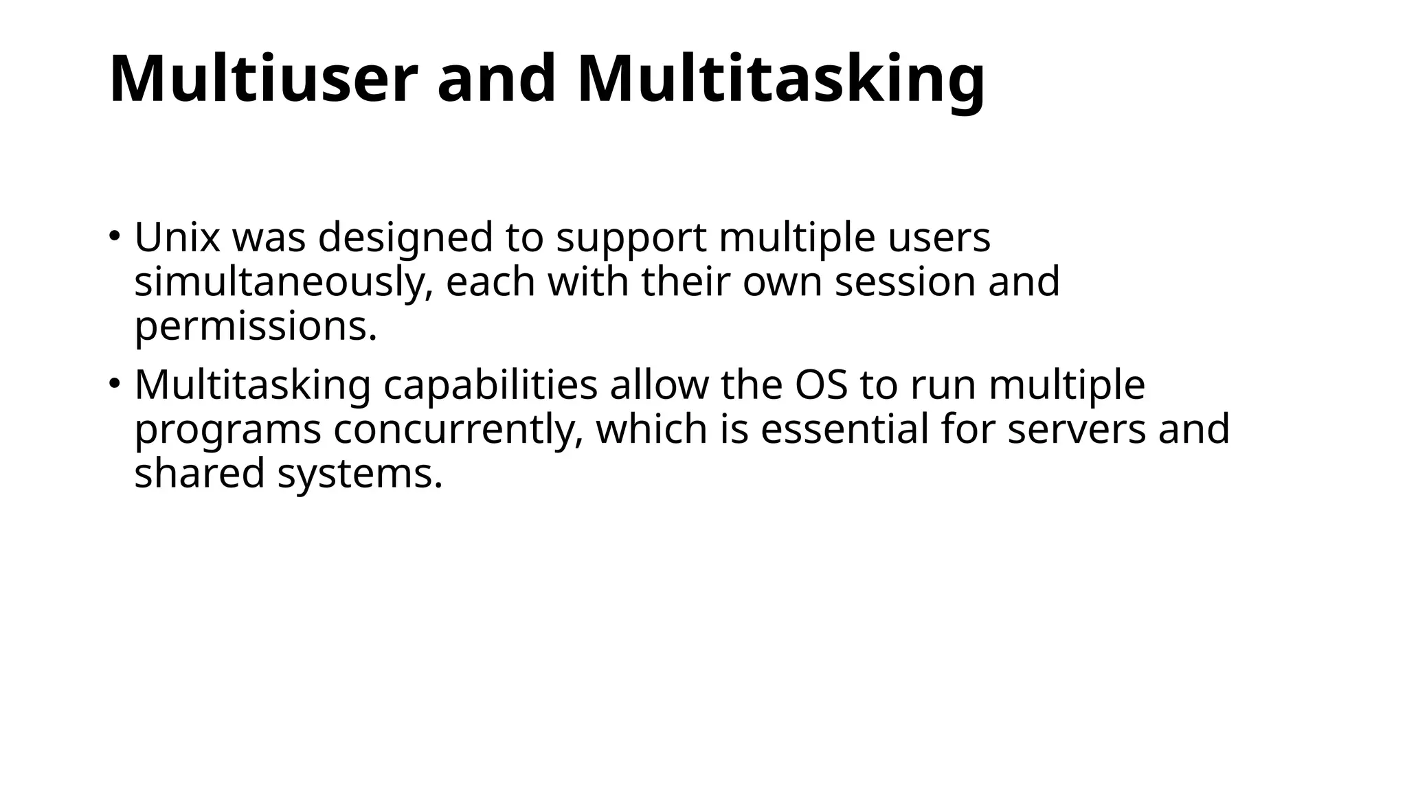 Multiuser and Multitasking
• Unix was designed to support multiple users
simultaneously, each with their own session and
permissions.
• Multitasking capabilities allow the OS to run multiple
programs concurrently, which is essential for servers and
shared systems.
 