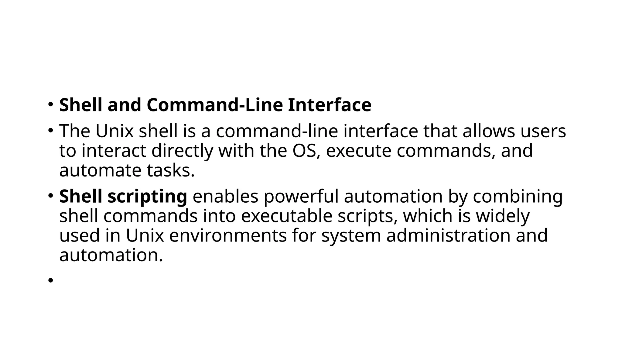 • Shell and Command-Line Interface
• The Unix shell is a command-line interface that allows users
to interact directly with the OS, execute commands, and
automate tasks.
• Shell scripting enables powerful automation by combining
shell commands into executable scripts, which is widely
used in Unix environments for system administration and
automation.
•
 