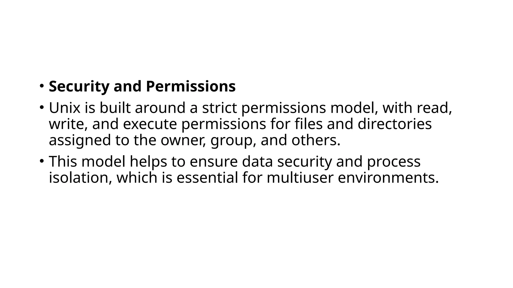 • Security and Permissions
• Unix is built around a strict permissions model, with read,
write, and execute permissions for files and directories
assigned to the owner, group, and others.
• This model helps to ensure data security and process
isolation, which is essential for multiuser environments.
 