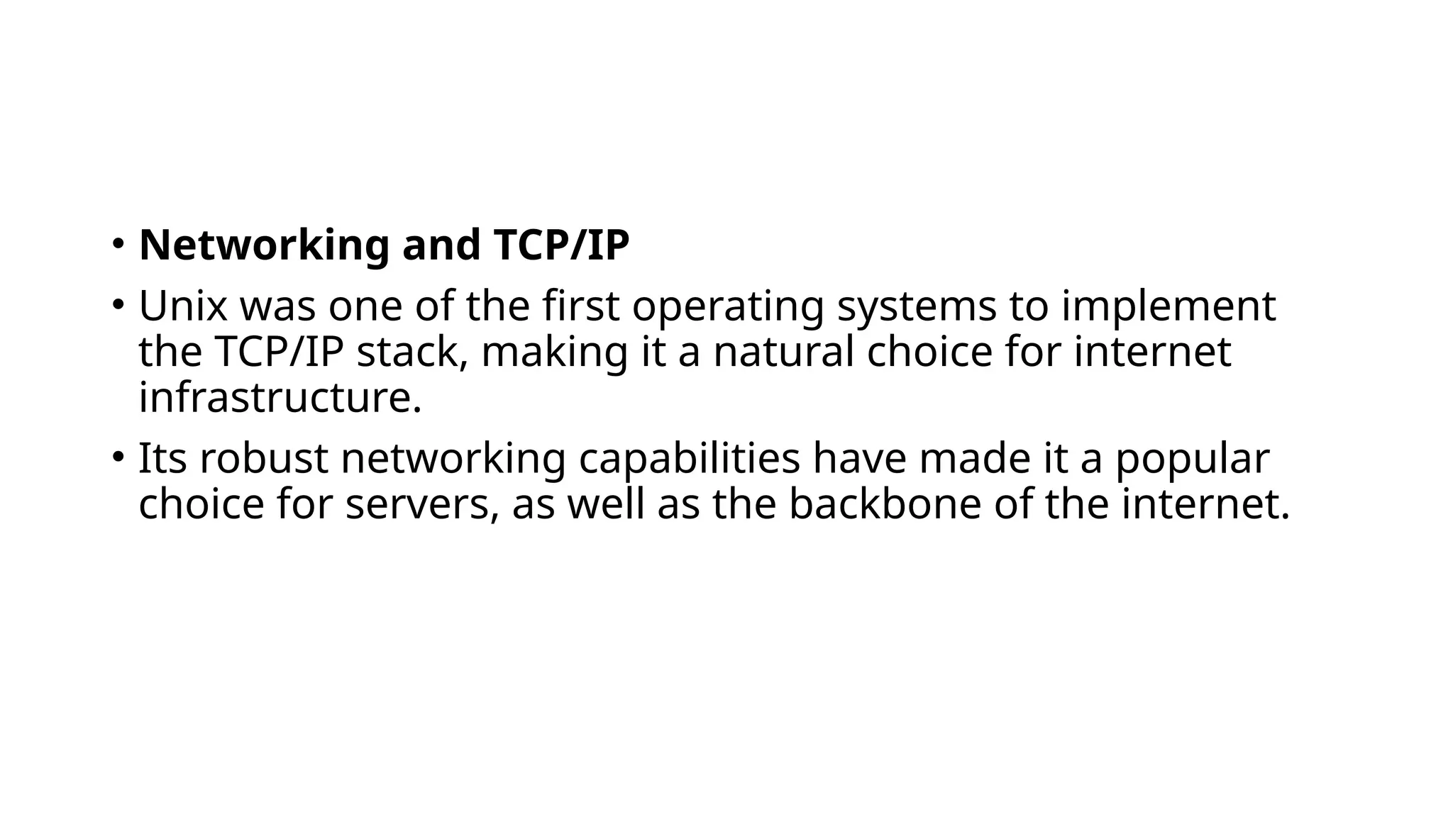 • Networking and TCP/IP
• Unix was one of the first operating systems to implement
the TCP/IP stack, making it a natural choice for internet
infrastructure.
• Its robust networking capabilities have made it a popular
choice for servers, as well as the backbone of the internet.
 