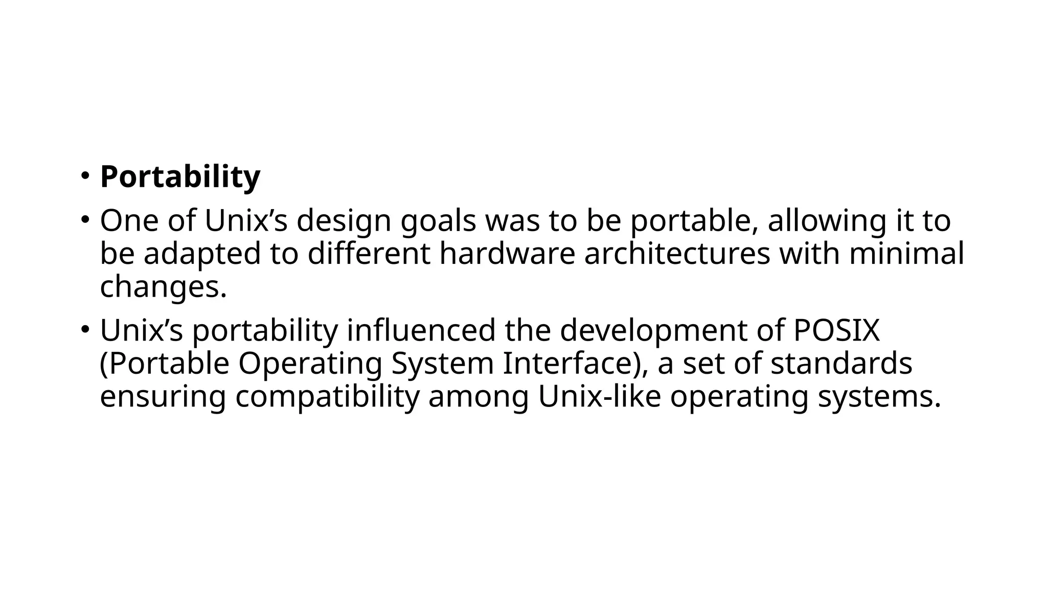 • Portability
• One of Unix’s design goals was to be portable, allowing it to
be adapted to different hardware architectures with minimal
changes.
• Unix’s portability influenced the development of POSIX
(Portable Operating System Interface), a set of standards
ensuring compatibility among Unix-like operating systems.
 