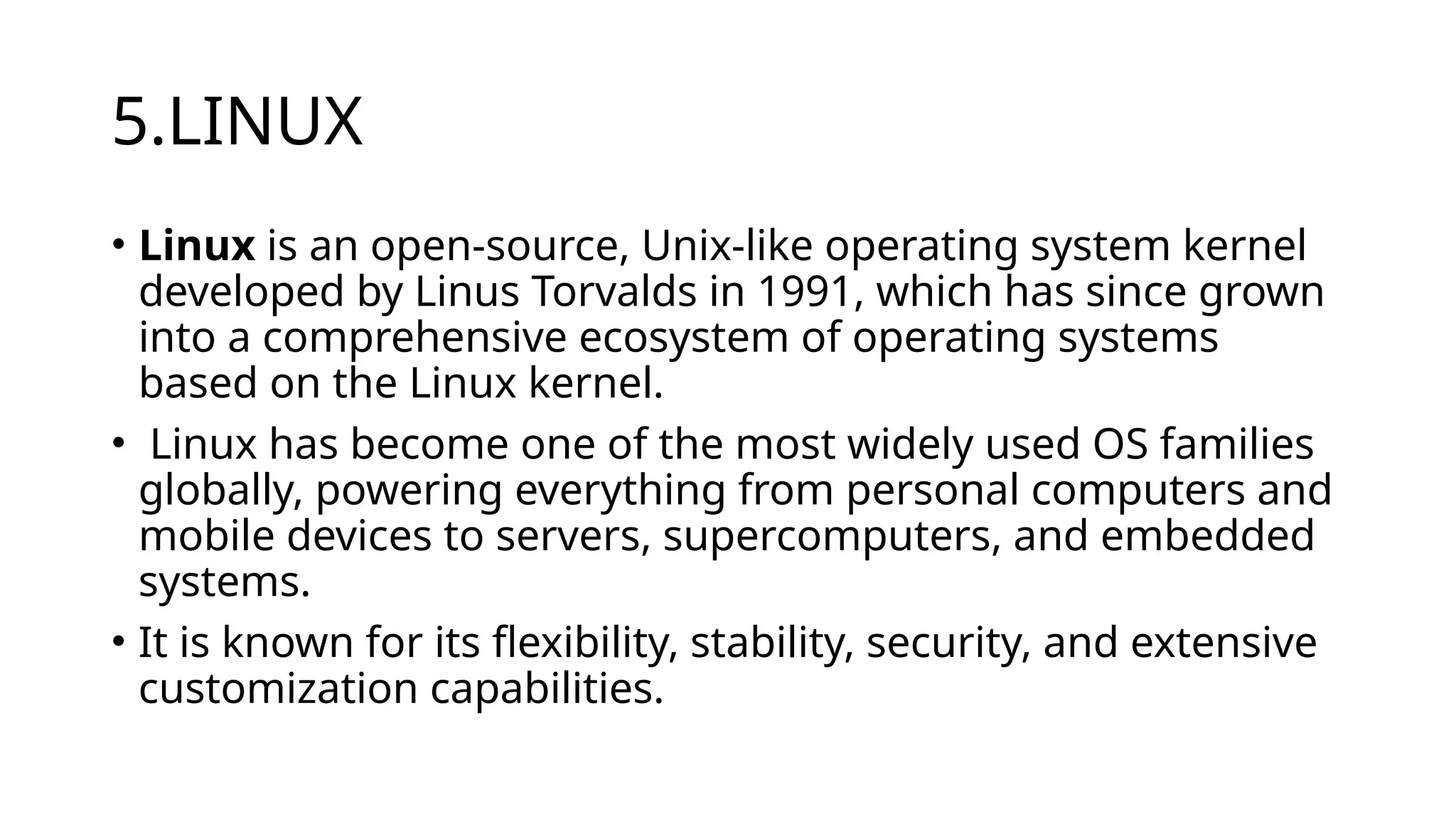 5.LINUX
• Linux is an open-source, Unix-like operating system kernel
developed by Linus Torvalds in 1991, which has since grown
into a comprehensive ecosystem of operating systems
based on the Linux kernel.
• Linux has become one of the most widely used OS families
globally, powering everything from personal computers and
mobile devices to servers, supercomputers, and embedded
systems.
• It is known for its flexibility, stability, security, and extensive
customization capabilities.
 