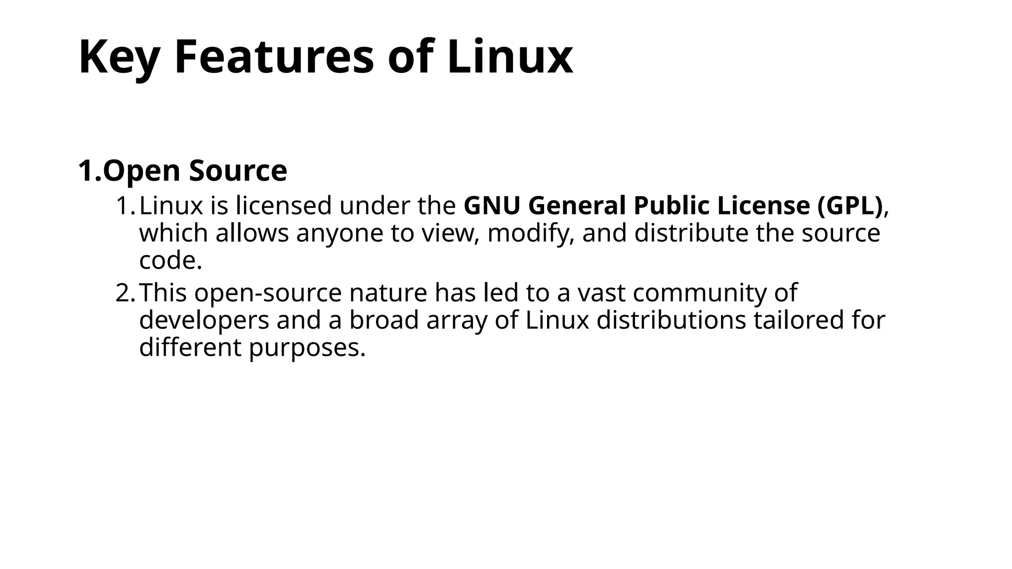 Key Features of Linux
1.Open Source
1.Linux is licensed under the GNU General Public License (GPL),
which allows anyone to view, modify, and distribute the source
code.
2.This open-source nature has led to a vast community of
developers and a broad array of Linux distributions tailored for
different purposes.
 