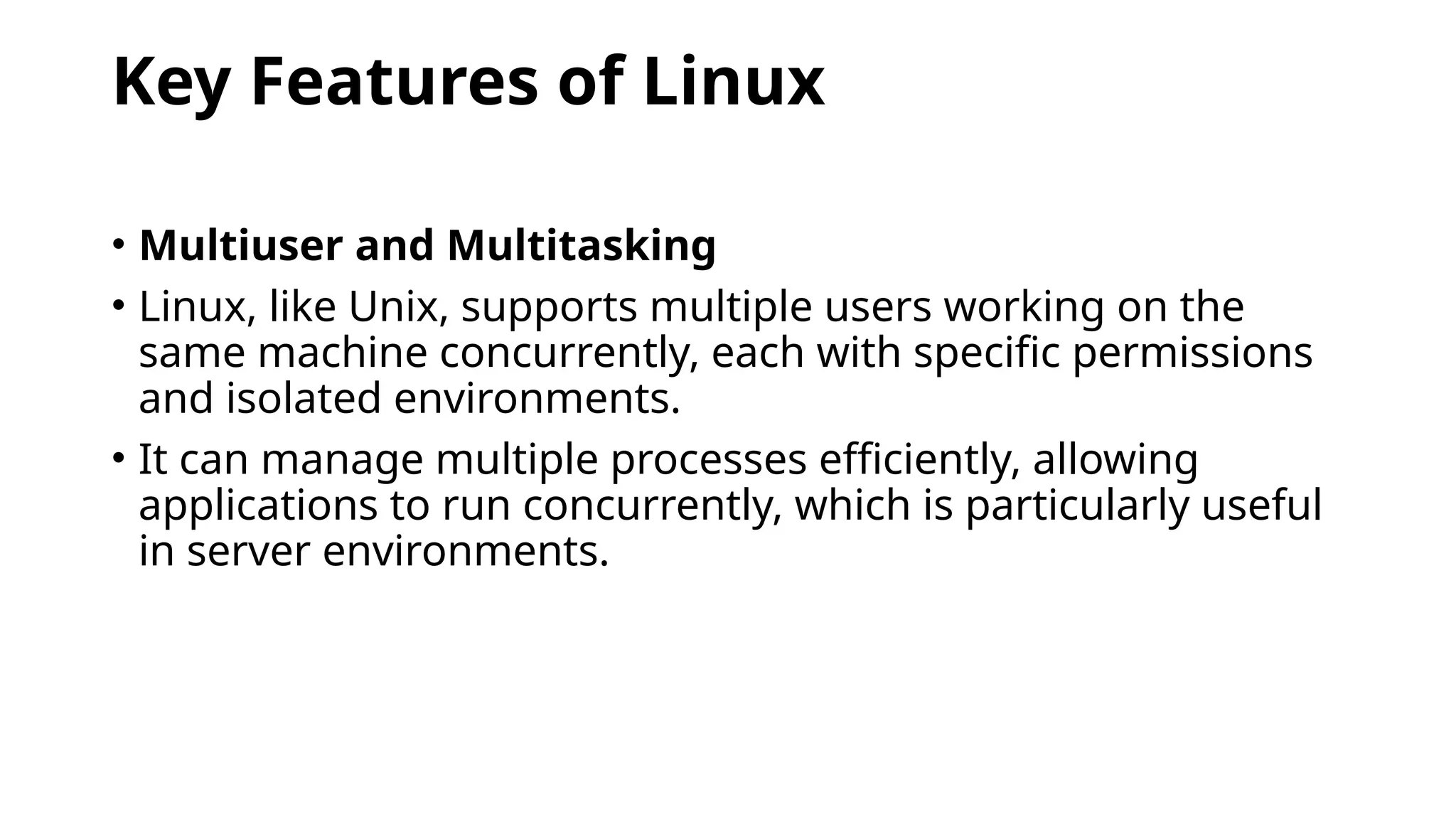 Key Features of Linux
• Multiuser and Multitasking
• Linux, like Unix, supports multiple users working on the
same machine concurrently, each with specific permissions
and isolated environments.
• It can manage multiple processes efficiently, allowing
applications to run concurrently, which is particularly useful
in server environments.
 