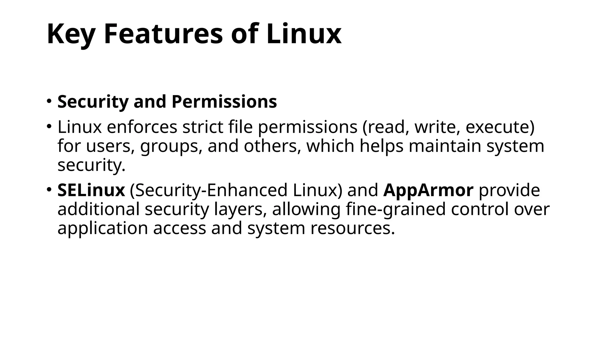 Key Features of Linux
• Security and Permissions
• Linux enforces strict file permissions (read, write, execute)
for users, groups, and others, which helps maintain system
security.
• SELinux (Security-Enhanced Linux) and AppArmor provide
additional security layers, allowing fine-grained control over
application access and system resources.
 