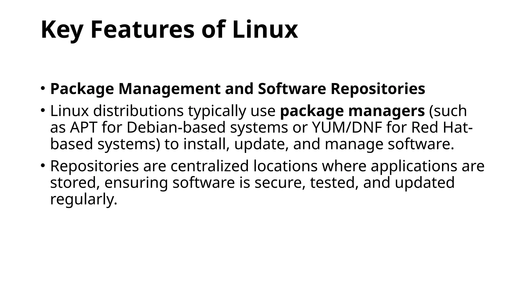 Key Features of Linux
• Package Management and Software Repositories
• Linux distributions typically use package managers (such
as APT for Debian-based systems or YUM/DNF for Red Hat-
based systems) to install, update, and manage software.
• Repositories are centralized locations where applications are
stored, ensuring software is secure, tested, and updated
regularly.
 