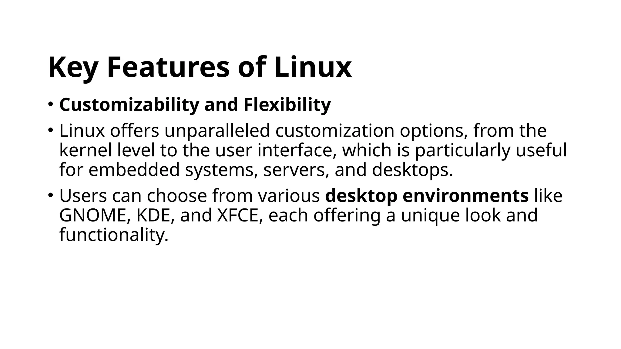 Key Features of Linux
• Customizability and Flexibility
• Linux offers unparalleled customization options, from the
kernel level to the user interface, which is particularly useful
for embedded systems, servers, and desktops.
• Users can choose from various desktop environments like
GNOME, KDE, and XFCE, each offering a unique look and
functionality.
 