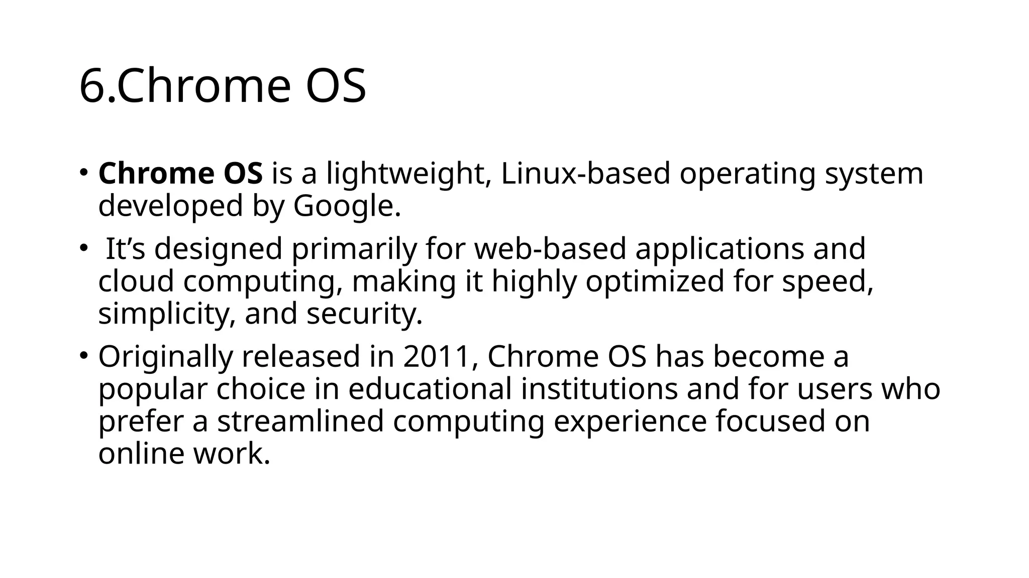 6.Chrome OS
• Chrome OS is a lightweight, Linux-based operating system
developed by Google.
• It’s designed primarily for web-based applications and
cloud computing, making it highly optimized for speed,
simplicity, and security.
• Originally released in 2011, Chrome OS has become a
popular choice in educational institutions and for users who
prefer a streamlined computing experience focused on
online work.
 