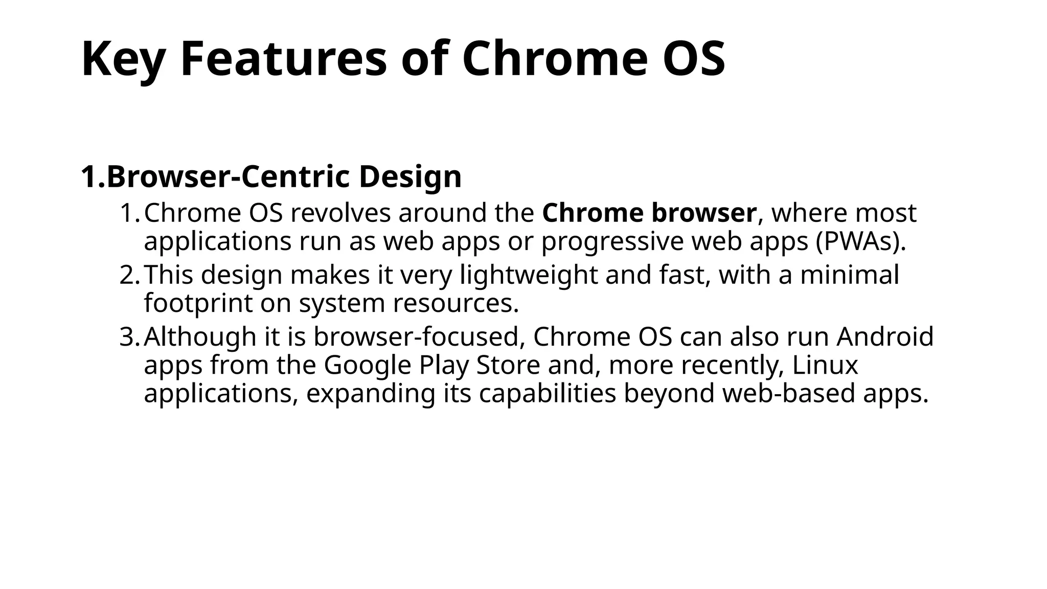 Key Features of Chrome OS
1.Browser-Centric Design
1.Chrome OS revolves around the Chrome browser, where most
applications run as web apps or progressive web apps (PWAs).
2.This design makes it very lightweight and fast, with a minimal
footprint on system resources.
3.Although it is browser-focused, Chrome OS can also run Android
apps from the Google Play Store and, more recently, Linux
applications, expanding its capabilities beyond web-based apps.
 