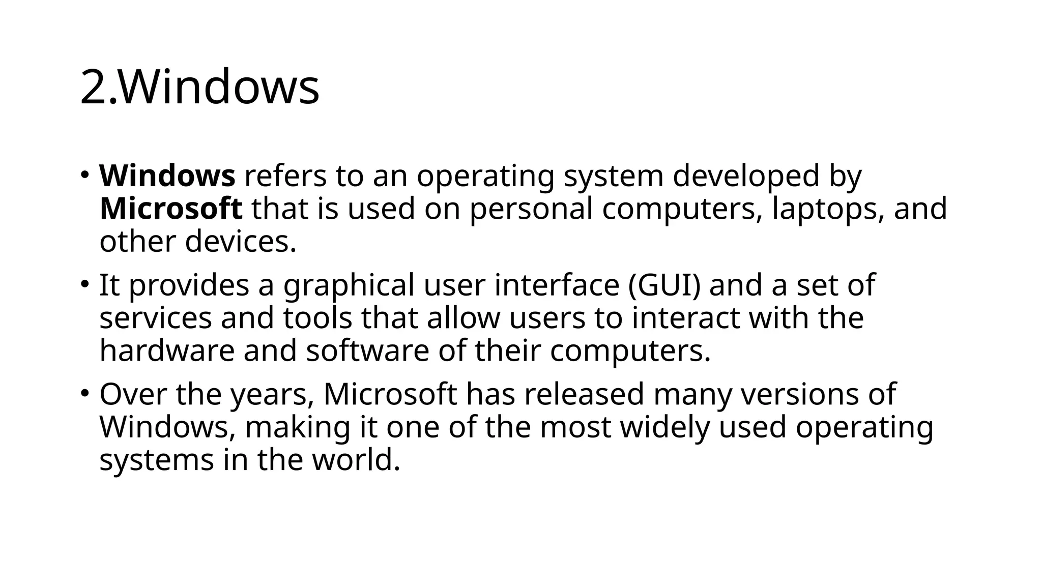 2.Windows
• Windows refers to an operating system developed by
Microsoft that is used on personal computers, laptops, and
other devices.
• It provides a graphical user interface (GUI) and a set of
services and tools that allow users to interact with the
hardware and software of their computers.
• Over the years, Microsoft has released many versions of
Windows, making it one of the most widely used operating
systems in the world.
 