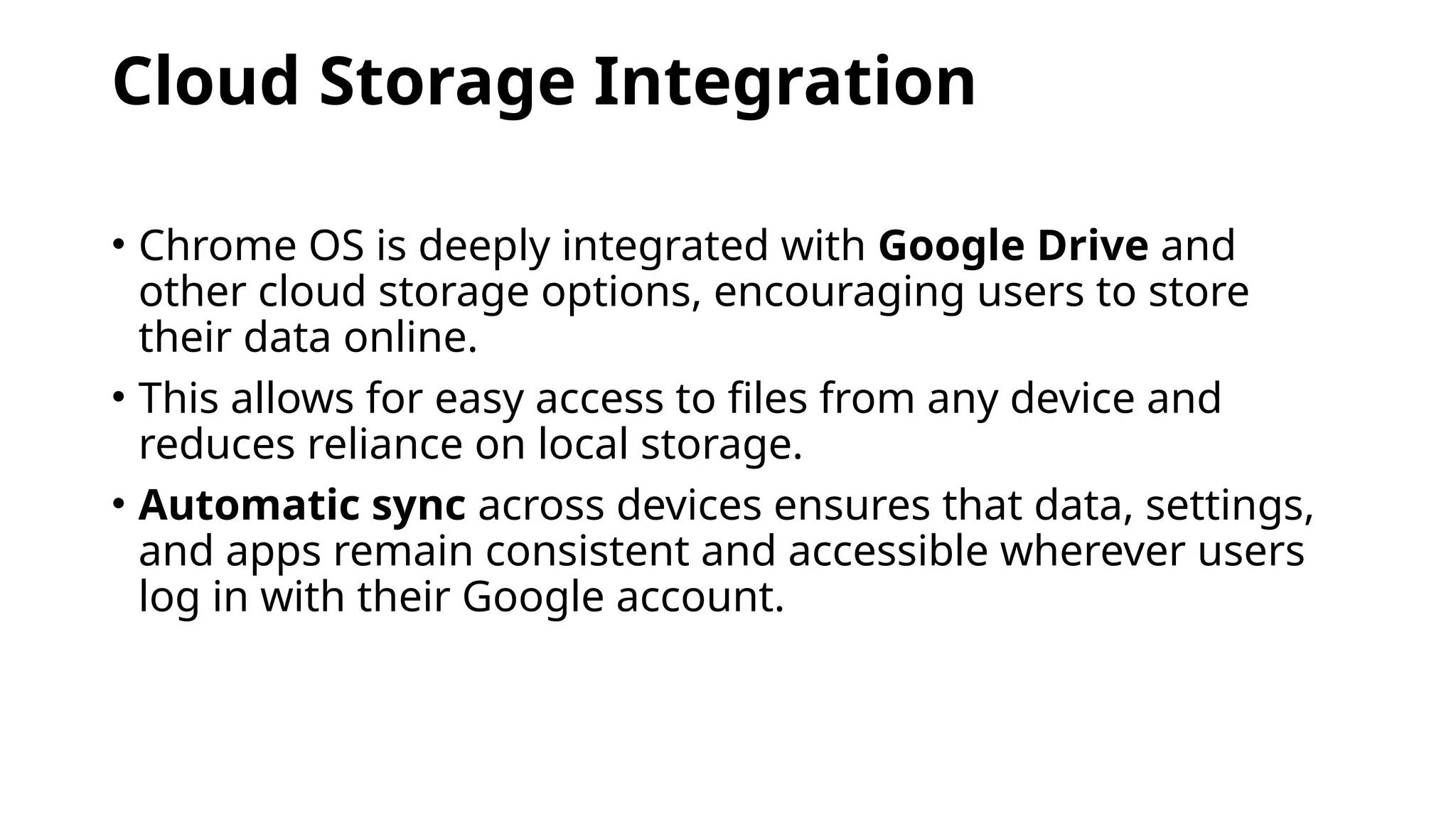 Cloud Storage Integration
• Chrome OS is deeply integrated with Google Drive and
other cloud storage options, encouraging users to store
their data online.
• This allows for easy access to files from any device and
reduces reliance on local storage.
• Automatic sync across devices ensures that data, settings,
and apps remain consistent and accessible wherever users
log in with their Google account.
 
