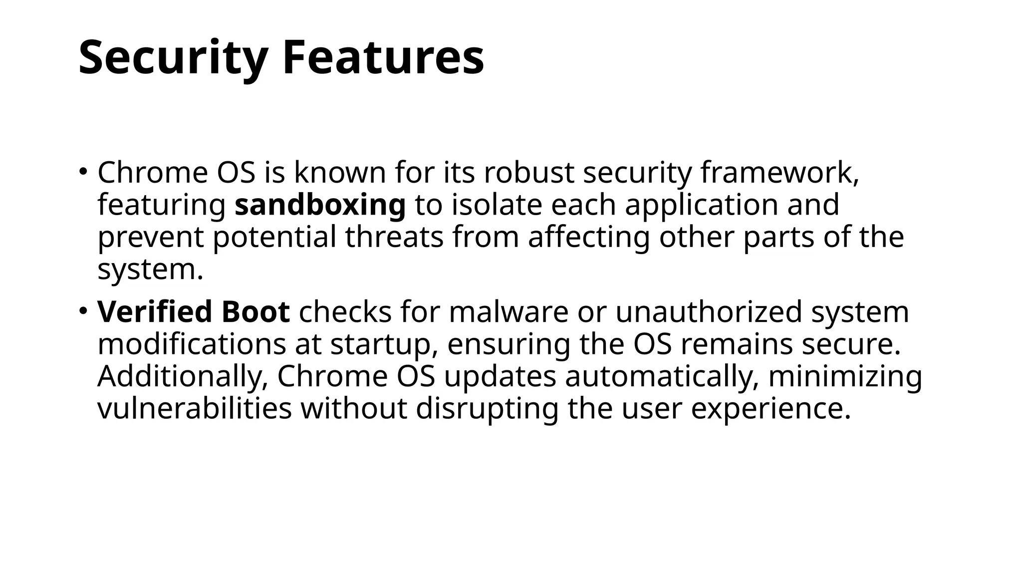 Security Features
• Chrome OS is known for its robust security framework,
featuring sandboxing to isolate each application and
prevent potential threats from affecting other parts of the
system.
• Verified Boot checks for malware or unauthorized system
modifications at startup, ensuring the OS remains secure.
Additionally, Chrome OS updates automatically, minimizing
vulnerabilities without disrupting the user experience.
 
