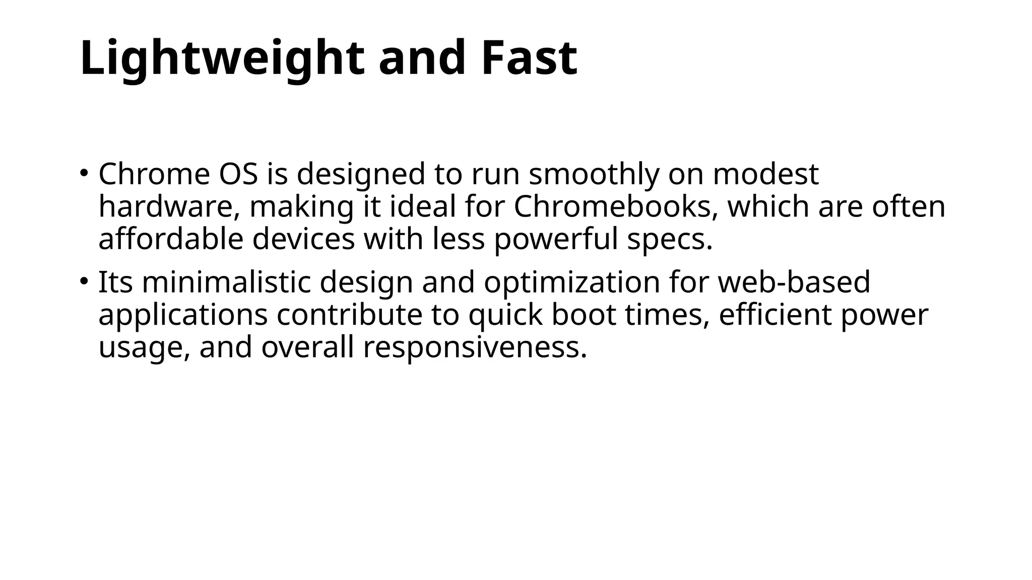 Lightweight and Fast
• Chrome OS is designed to run smoothly on modest
hardware, making it ideal for Chromebooks, which are often
affordable devices with less powerful specs.
• Its minimalistic design and optimization for web-based
applications contribute to quick boot times, efficient power
usage, and overall responsiveness.
 