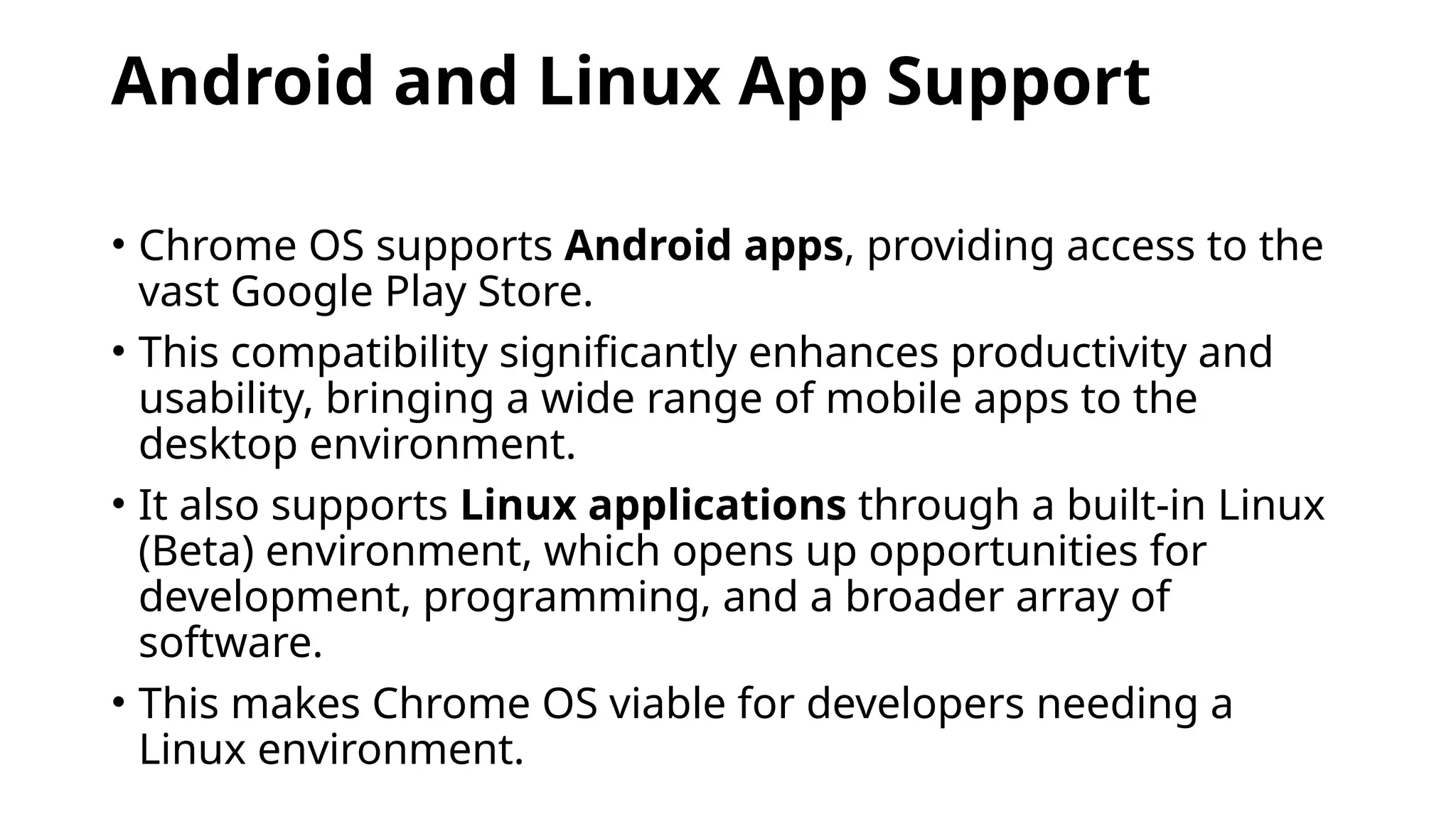 Android and Linux App Support
• Chrome OS supports Android apps, providing access to the
vast Google Play Store.
• This compatibility significantly enhances productivity and
usability, bringing a wide range of mobile apps to the
desktop environment.
• It also supports Linux applications through a built-in Linux
(Beta) environment, which opens up opportunities for
development, programming, and a broader array of
software.
• This makes Chrome OS viable for developers needing a
Linux environment.
 