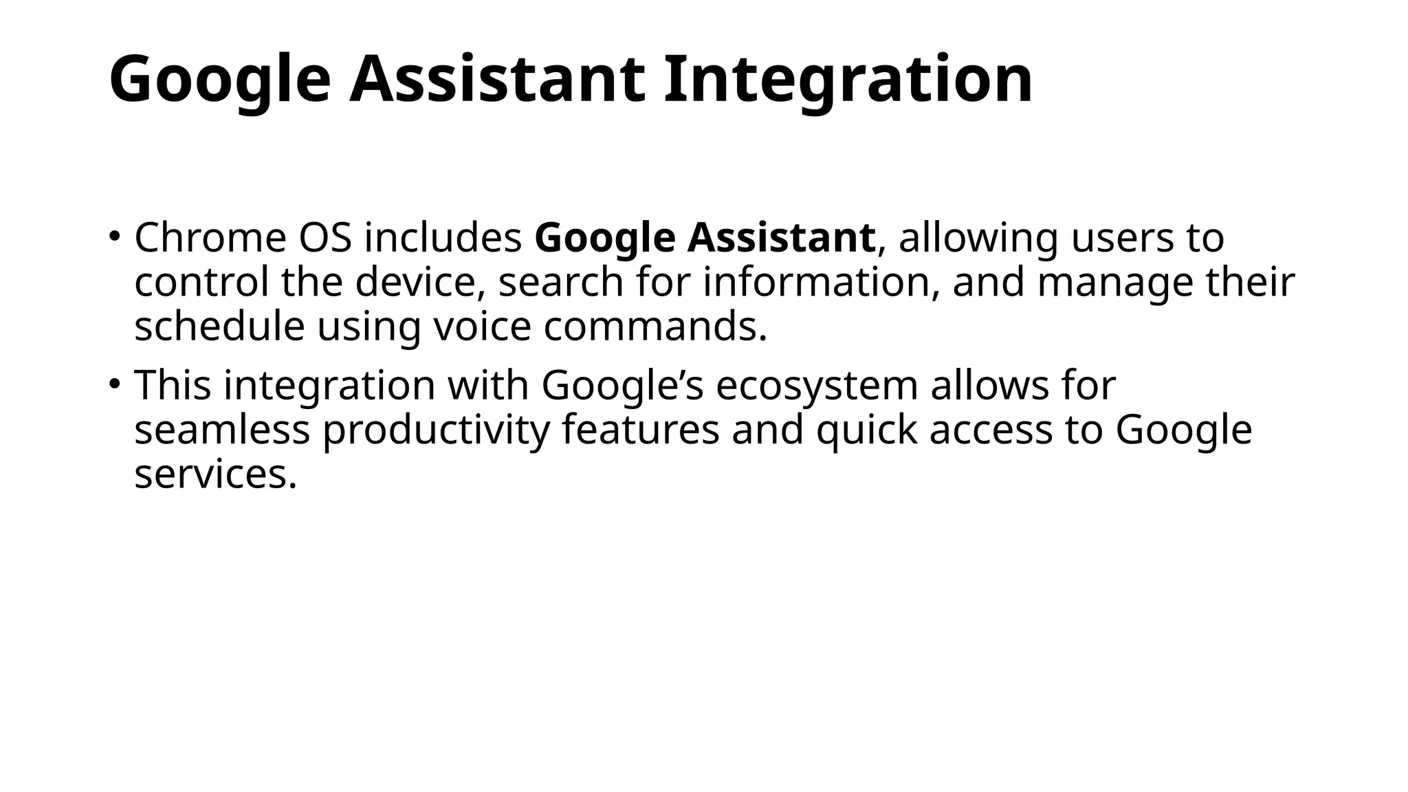 Google Assistant Integration
• Chrome OS includes Google Assistant, allowing users to
control the device, search for information, and manage their
schedule using voice commands.
• This integration with Google’s ecosystem allows for
seamless productivity features and quick access to Google
services.
 