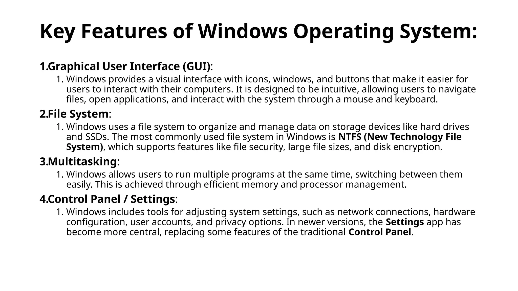 Key Features of Windows Operating System:
1.Graphical User Interface (GUI):
1. Windows provides a visual interface with icons, windows, and buttons that make it easier for
users to interact with their computers. It is designed to be intuitive, allowing users to navigate
files, open applications, and interact with the system through a mouse and keyboard.
2.File System:
1. Windows uses a file system to organize and manage data on storage devices like hard drives
and SSDs. The most commonly used file system in Windows is NTFS (New Technology File
System), which supports features like file security, large file sizes, and disk encryption.
3.Multitasking:
1. Windows allows users to run multiple programs at the same time, switching between them
easily. This is achieved through efficient memory and processor management.
4.Control Panel / Settings:
1. Windows includes tools for adjusting system settings, such as network connections, hardware
configuration, user accounts, and privacy options. In newer versions, the Settings app has
become more central, replacing some features of the traditional Control Panel.
 