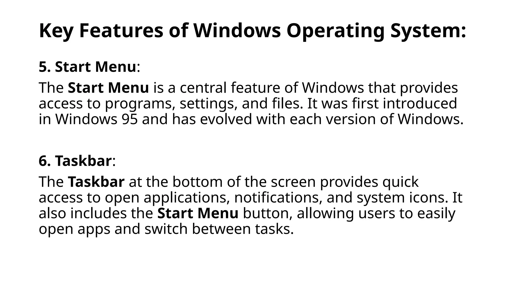 Key Features of Windows Operating System:
5. Start Menu:
The Start Menu is a central feature of Windows that provides
access to programs, settings, and files. It was first introduced
in Windows 95 and has evolved with each version of Windows.
6. Taskbar:
The Taskbar at the bottom of the screen provides quick
access to open applications, notifications, and system icons. It
also includes the Start Menu button, allowing users to easily
open apps and switch between tasks.
 