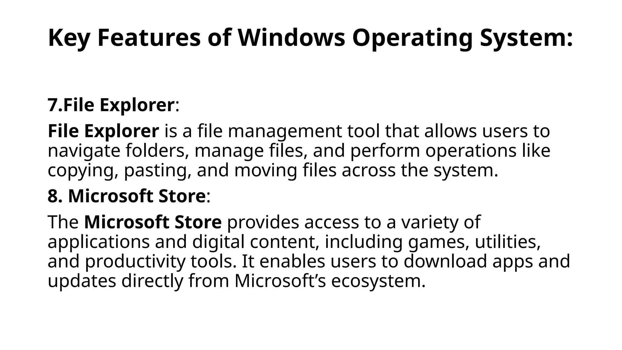 Key Features of Windows Operating System:
7.File Explorer:
File Explorer is a file management tool that allows users to
navigate folders, manage files, and perform operations like
copying, pasting, and moving files across the system.
8. Microsoft Store:
The Microsoft Store provides access to a variety of
applications and digital content, including games, utilities,
and productivity tools. It enables users to download apps and
updates directly from Microsoft’s ecosystem.
 