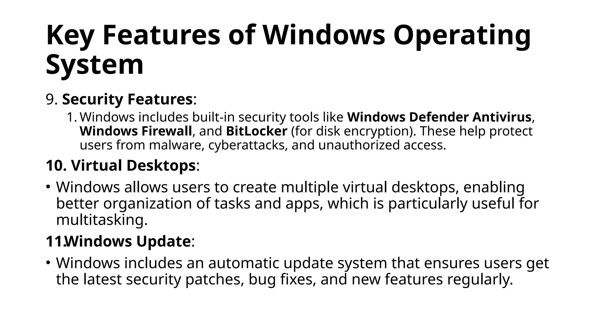 Key Features of Windows Operating
System
9. Security Features:
1. Windows includes built-in security tools like Windows Defender Antivirus,
Windows Firewall, and BitLocker (for disk encryption). These help protect
users from malware, cyberattacks, and unauthorized access.
10. Virtual Desktops:
• Windows allows users to create multiple virtual desktops, enabling
better organization of tasks and apps, which is particularly useful for
multitasking.
11.Windows Update:
• Windows includes an automatic update system that ensures users get
the latest security patches, bug fixes, and new features regularly.
 