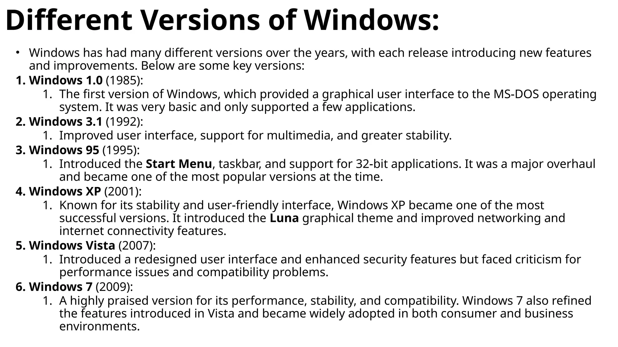 Different Versions of Windows:
• Windows has had many different versions over the years, with each release introducing new features
and improvements. Below are some key versions:
1. Windows 1.0 (1985):
1. The first version of Windows, which provided a graphical user interface to the MS-DOS operating
system. It was very basic and only supported a few applications.
2. Windows 3.1 (1992):
1. Improved user interface, support for multimedia, and greater stability.
3. Windows 95 (1995):
1. Introduced the Start Menu, taskbar, and support for 32-bit applications. It was a major overhaul
and became one of the most popular versions at the time.
4. Windows XP (2001):
1. Known for its stability and user-friendly interface, Windows XP became one of the most
successful versions. It introduced the Luna graphical theme and improved networking and
internet connectivity features.
5. Windows Vista (2007):
1. Introduced a redesigned user interface and enhanced security features but faced criticism for
performance issues and compatibility problems.
6. Windows 7 (2009):
1. A highly praised version for its performance, stability, and compatibility. Windows 7 also refined
the features introduced in Vista and became widely adopted in both consumer and business
environments.
 