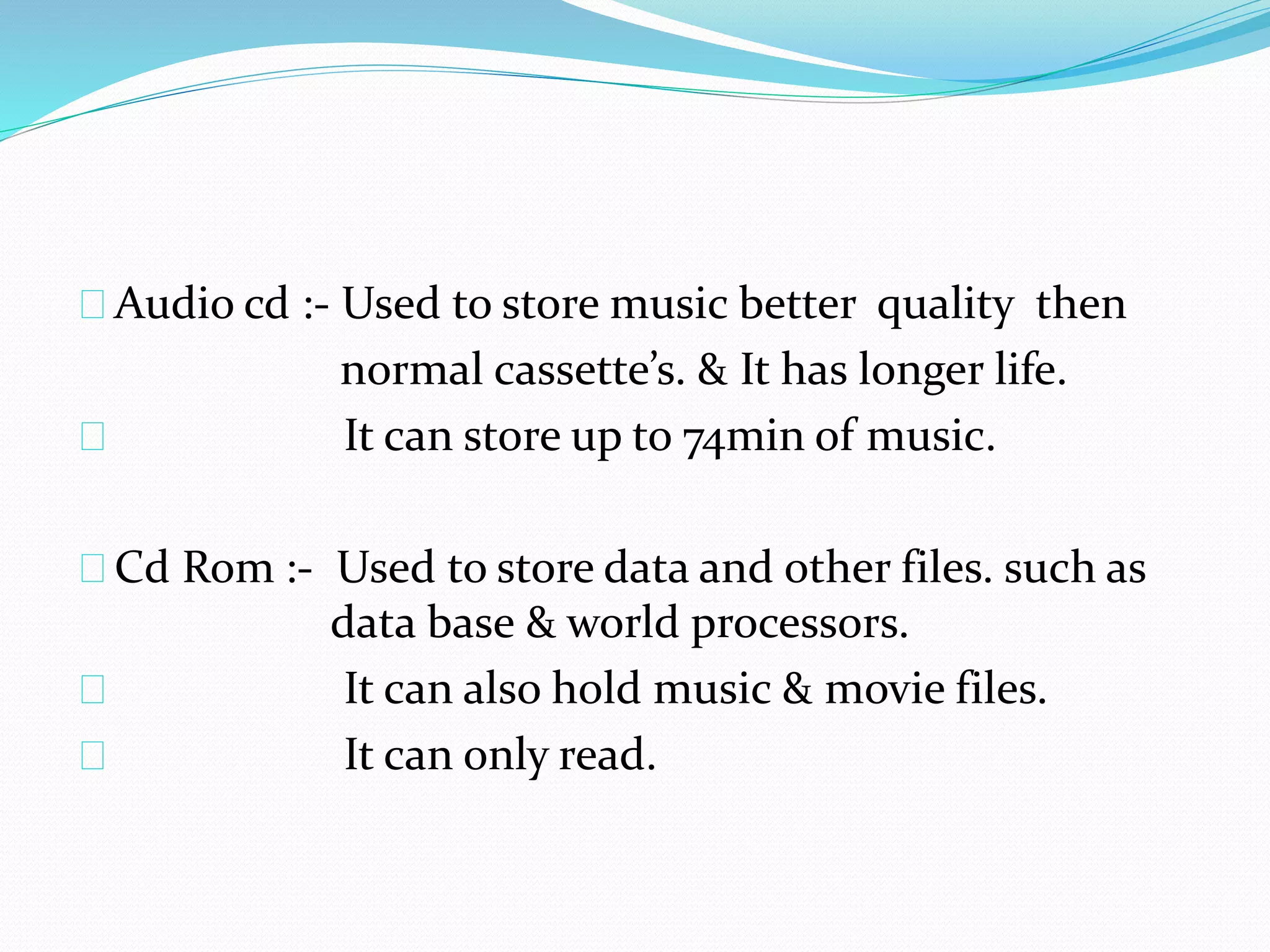 Audio cd :- Used to store music better quality then
normal cassette’s. & It has longer life.
It can store up to 74min of music.
Cd Rom :- Used to store data and other files. such as
data base & world processors.
It can also hold music & movie files.
It can only read.
 