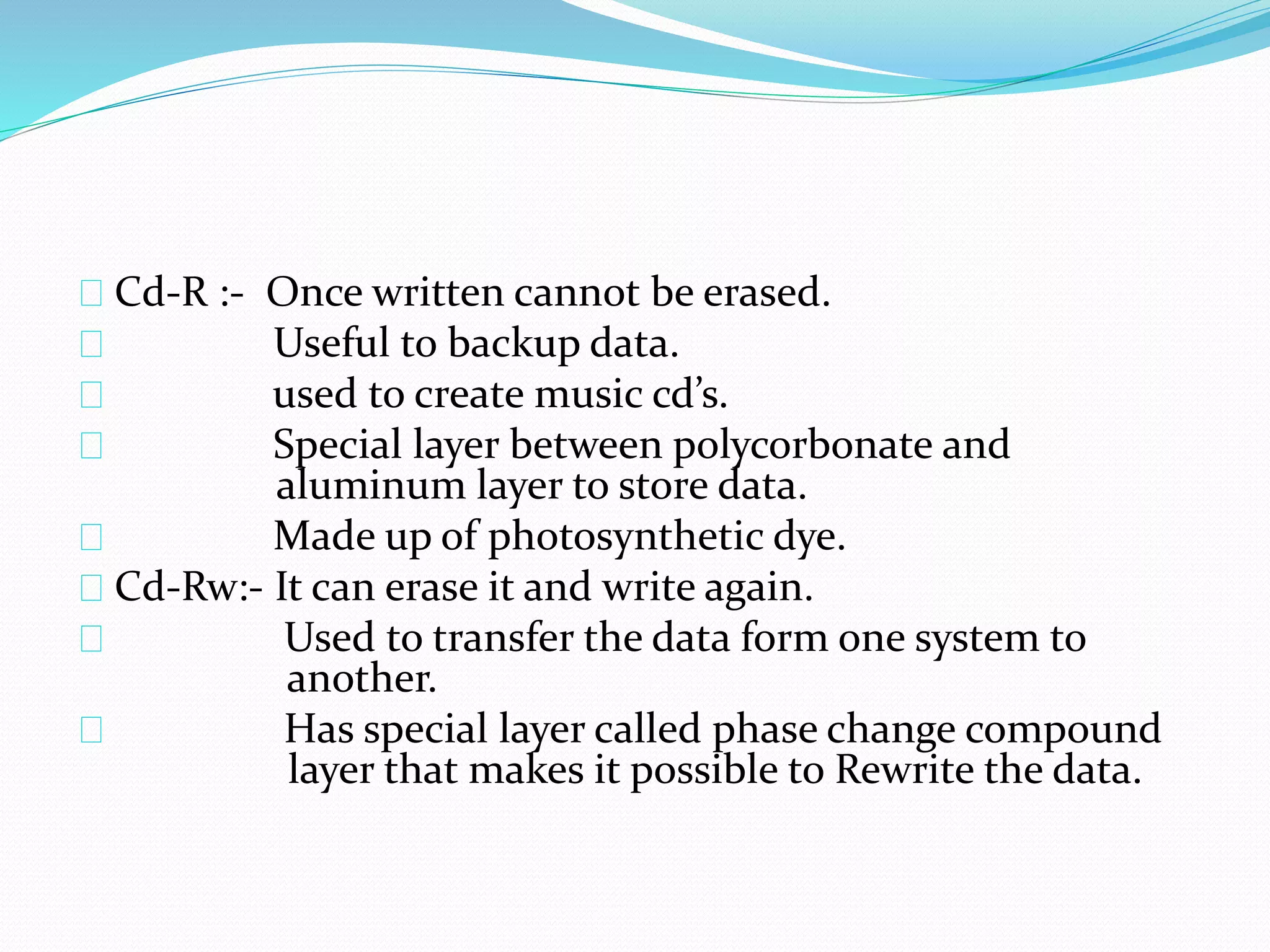 Cd-R :- Once written cannot be erased.
Useful to backup data.
used to create music cd’s.
Special layer between polycorbonate and
aluminum layer to store data.
Made up of photosynthetic dye.
Cd-Rw:- It can erase it and write again.
Used to transfer the data form one system to
another.
Has special layer called phase change compound
layer that makes it possible to Rewrite the data.
 