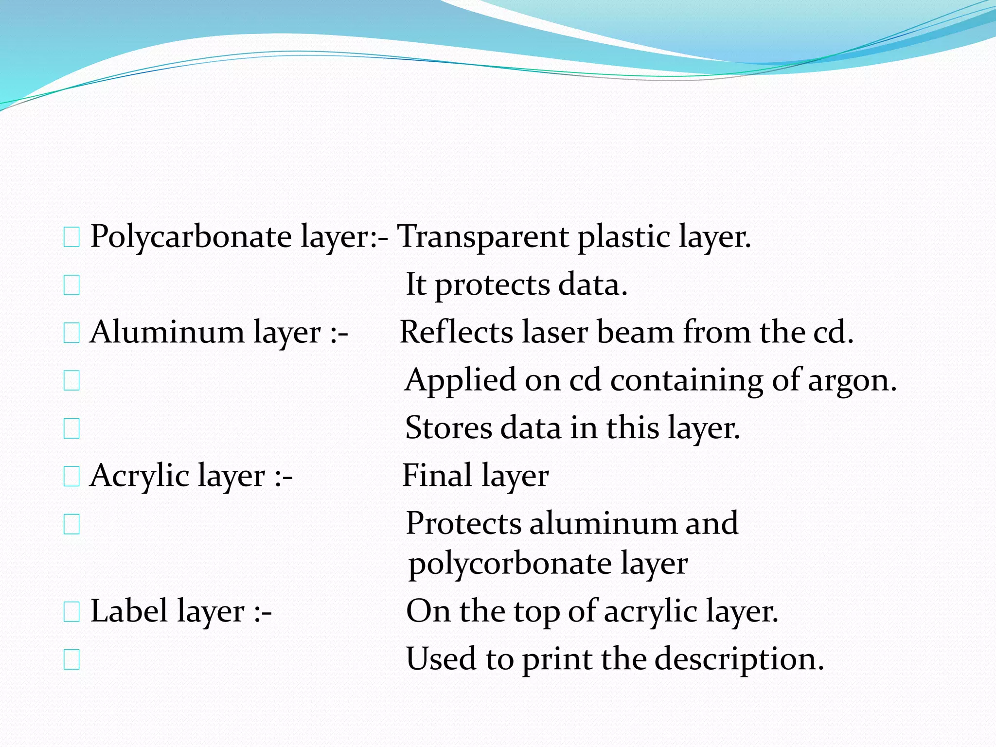 Polycarbonate layer:- Transparent plastic layer.
It protects data.
Aluminum layer :- Reflects laser beam from the cd.
Applied on cd containing of argon.
Stores data in this layer.
Acrylic layer :- Final layer
Protects aluminum and
polycorbonate layer
Label layer :- On the top of acrylic layer.
Used to print the description.
 
