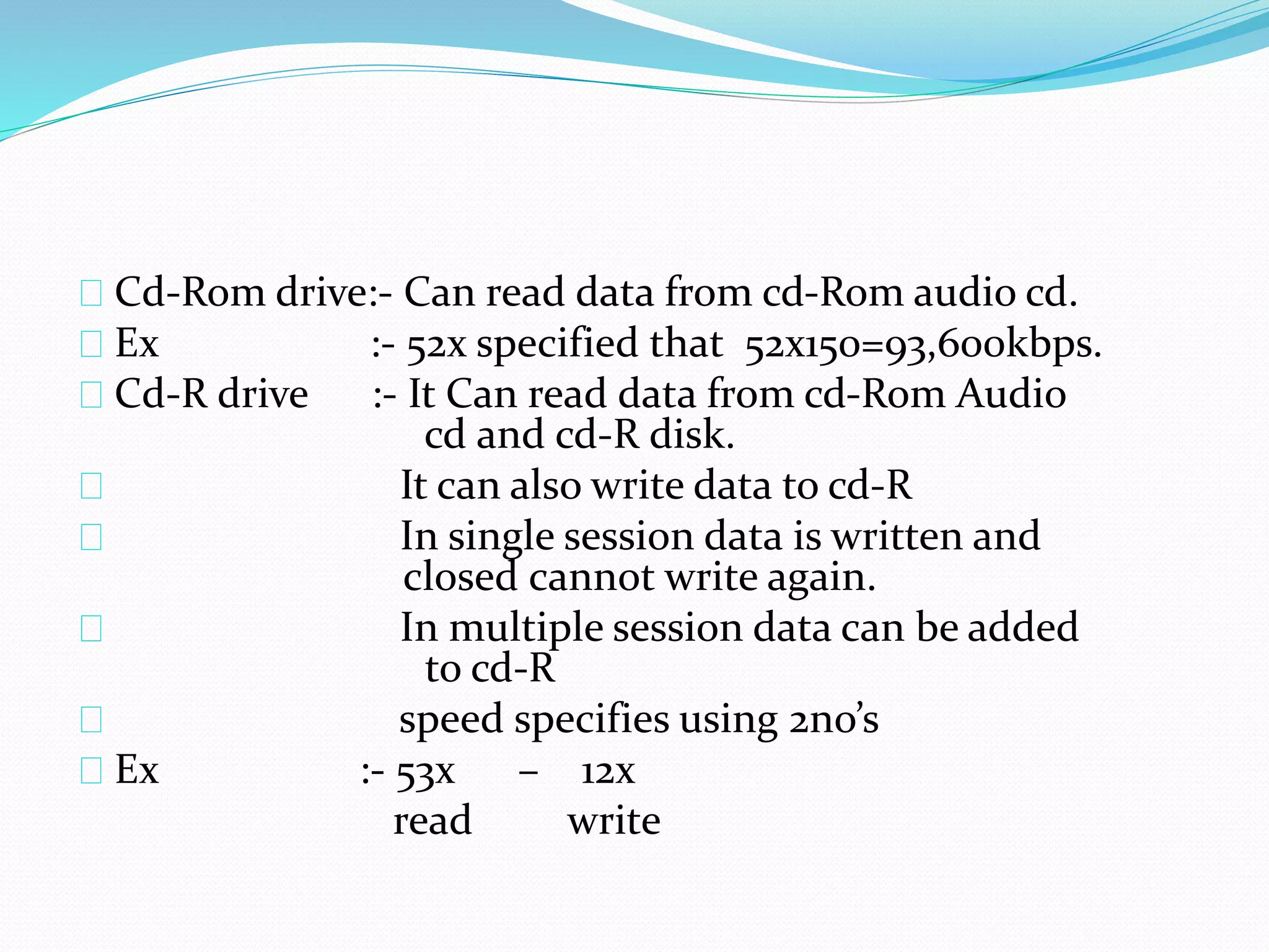 Cd-Rom drive:- Can read data from cd-Rom audio cd.
Ex :- 52x specified that 52x150=93,600kbps.
Cd-R drive :- It Can read data from cd-Rom Audio
cd and cd-R disk.
It can also write data to cd-R
In single session data is written and
closed cannot write again.
In multiple session data can be added
to cd-R
speed specifies using 2no’s
Ex :- 53x – 12x
read write
 