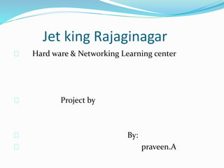 Jet king Rajaginagar
Hard ware & Networking Learning center
Project by
By:
praveen.A
 