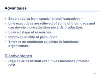 13
Advantages
• Expert advice from specialist staff executives.
• Line executives are relieved of some of their loads and
can devote more attention towards production.
• Less wastage of resources.
• Improved quality of production
• There is no confusion as exists in functional
organization.
Disadvantages
• High salaries of staff executives increases product
cost.
 