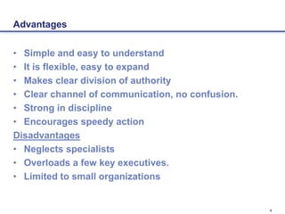 4
Advantages
• Simple and easy to understand
• It is flexible, easy to expand
• Makes clear division of authority
• Clear channel of communication, no confusion.
• Strong in discipline
• Encourages speedy action
Disadvantages
• Neglects specialists
• Overloads a few key executives.
• Limited to small organizations
 