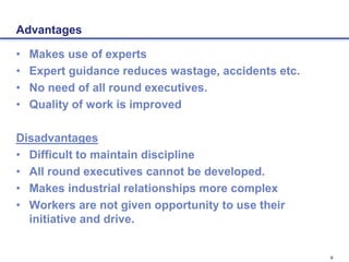 9
Advantages
• Makes use of experts
• Expert guidance reduces wastage, accidents etc.
• No need of all round executives.
• Quality of work is improved
Disadvantages
• Difficult to maintain discipline
• All round executives cannot be developed.
• Makes industrial relationships more complex
• Workers are not given opportunity to use their
initiative and drive.
 