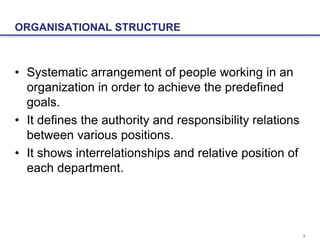 1
ORGANISATIONAL STRUCTURE
• Systematic arrangement of people working in an
organization in order to achieve the predefined
goals.
• It defines the authority and responsibility relations
between various positions.
• It shows interrelationships and relative position of
each department.
 