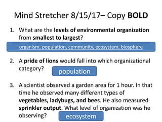 Mind Stretcher 8/15/17– Copy BOLD
1. What are the levels of environmental organization
from smallest to largest?
_______, _______, _______, _______, biosphere
2. A pride of lions would fall into which organizational
category?
3. A scientist observed a garden area for 1 hour. In that
time he observed many different types of
vegetables, ladybugs, and bees. He also measured
sprinkler output. What level of organization was he
observing?
organism, population, community, ecosystem, biosphere
population
ecosystem
 