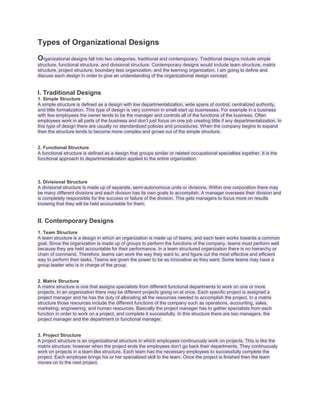 Types of Organizational Designs
Organizational designs fall into two categories, traditional and contemporary. Traditional designs include simple
structure, functional structure, and divisional structure. Contemporary designs would include team structure, matrix
structure, project structure, boundary less organization, and the learning organization. I am going to define and
discuss each design in order to give an understanding of the organizational design concept.

I. Traditional Designs
1. Simple Structure
A simple structure is defined as a design with low departmentalization, wide spans of control, centralized authority,
and little formalization. This type of design is very common in small start up businesses. For example in a business
with few employees the owner tends to be the manager and controls all of the functions of the business. Often
employees work in all parts of the business and don’t just focus on one job creating little if any departmentalization. In
this type of design there are usually no standardized policies and procedures. When the company begins to expand
then the structure tends to become more complex and grows out of the simple structure.
2. Functional Structure
A functional structure is defined as a design that groups similar or related occupational specialties together. It is the
functional approach to departmentalization applied to the entire organization.

3. Divisional Structure
A divisional structure is made up of separate, semi-autonomous units or divisions. Within one corporation there may
be many different divisions and each division has its own goals to accomplish. A manager oversees their division and
is completely responsible for the success or failure of the division. This gets managers to focus more on results
knowing that they will be held accountable for them.

II. Contemporary Designs
1. Team Structure
A team structure is a design in which an organization is made up of teams, and each team works towards a common
goal. Since the organization is made up of groups to perform the functions of the company, teams must perform well
because they are held accountable for their performance. In a team structured organization there is no hierarchy or
chain of command. Therefore, teams can work the way they want to, and figure out the most effective and efficient
way to perform their tasks. Teams are given the power to be as innovative as they want. Some teams may have a
group leader who is in charge of the group.

2. Matrix Structure
A matrix structure is one that assigns specialists from different functional departments to work on one or more
projects. In an organization there may be different projects going on at once. Each specific project is assigned a
project manager and he has the duty of allocating all the resources needed to accomplish the project. In a matrix
structure those resources include the different functions of the company such as operations, accounting, sales,
marketing, engineering, and human resources. Basically the project manager has to gather specialists from each
function in order to work on a project, and complete it successfully. In this structure there are two managers, the
project manager and the department or functional manager.

3. Project Structure
A project structure is an organizational structure in which employees continuously work on projects. This is like the
matrix structure; however when the project ends the employees don’t go back their departments. They continuously
work on projects in a team like structure. Each team has the necessary employees to successfully complete the
project. Each employee brings his or her specialized skill to the team. Once the project is finished then the team
moves on to the next project.

 