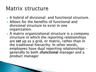  A hybrid of divisional and functional structure.
 Allows for the benefits of functional and
divisional structure to exist in one
organization.
 A matrix organizational structure is a company
structure in which the reporting relationships
are set up as a grid, or matrix, rather than in
the traditional hierarchy. In other words,
employees have dual reporting relationships -
generally to both afunctional manager and a
product manager
 