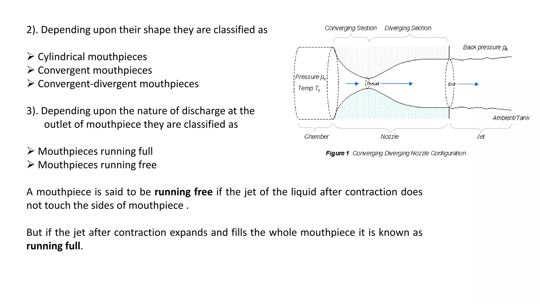 2). Depending upon their shape they are classified as
 Cylindrical mouthpieces
 Convergent mouthpieces
 Convergent-divergent mouthpieces
3). Depending upon the nature of discharge at the
outlet of mouthpiece they are classified as
 Mouthpieces running full
 Mouthpieces running free
A mouthpiece is said to be running free if the jet of the liquid after contraction does
not touch the sides of mouthpiece .
But if the jet after contraction expands and fills the whole mouthpiece it is known as
running full.
 