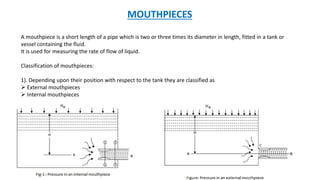 MOUTHPIECES
A mouthpiece is a short length of a pipe which is two or three times its diameter in length, fitted in a tank or
vessel containing the fluid.
It is used for measuring the rate of flow of liquid.
Classification of mouthpieces:
1). Depending upon their position with respect to the tank they are classified as
 External mouthpieces
 Internal mouthpieces
 