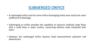 SUBMERGED ORIFICE
• A submerged orifice and the same orifice discharging freely have nearly the same
coefficient of discharge.
• Submerging an orifice provides the capability to measure relatively large flows
with a small drop in water surface, conserving delivery head compared with
weirs.
• However, the submerged orifice requires head measurements upstream and
downstream.
 