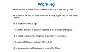 Working
Orifice meter is device used to determine the rate of flow through pipe.
It consist of flat circular plate which has a sharp edged circular hole called
orifice.
It is fixed concentric to pipe.
The orifice diameter is generally kept half of the diameter of the pipe.
It is based on the same principle as explained in venturimeter.
The value of Cd varies between 0.60 to 0.65.
It is a economical and less space is required for fitting.
 