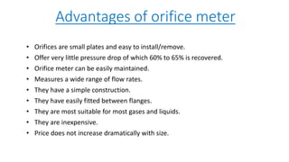 Advantages of orifice meter
• Orifices are small plates and easy to install/remove.
• Offer very little pressure drop of which 60% to 65% is recovered.
• Orifice meter can be easily maintained.
• Measures a wide range of flow rates.
• They have a simple construction.
• They have easily fitted between flanges.
• They are most suitable for most gases and liquids.
• They are inexpensive.
• Price does not increase dramatically with size.
 