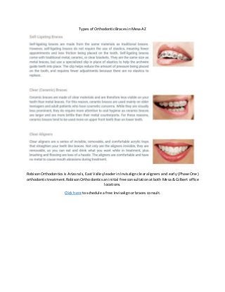 Types of Orthodontic Braces in Mesa AZ
RobisonOrthodontics is Arizona’s, East Valley leader in Invisalign clear aligners and early (Phase One)
orthodontictreatment.Robison Orthodontics an initial free consultation at both Mesa & Gilbert office
locations.
Click here to schedule a free Invisalign or braces consult.
 