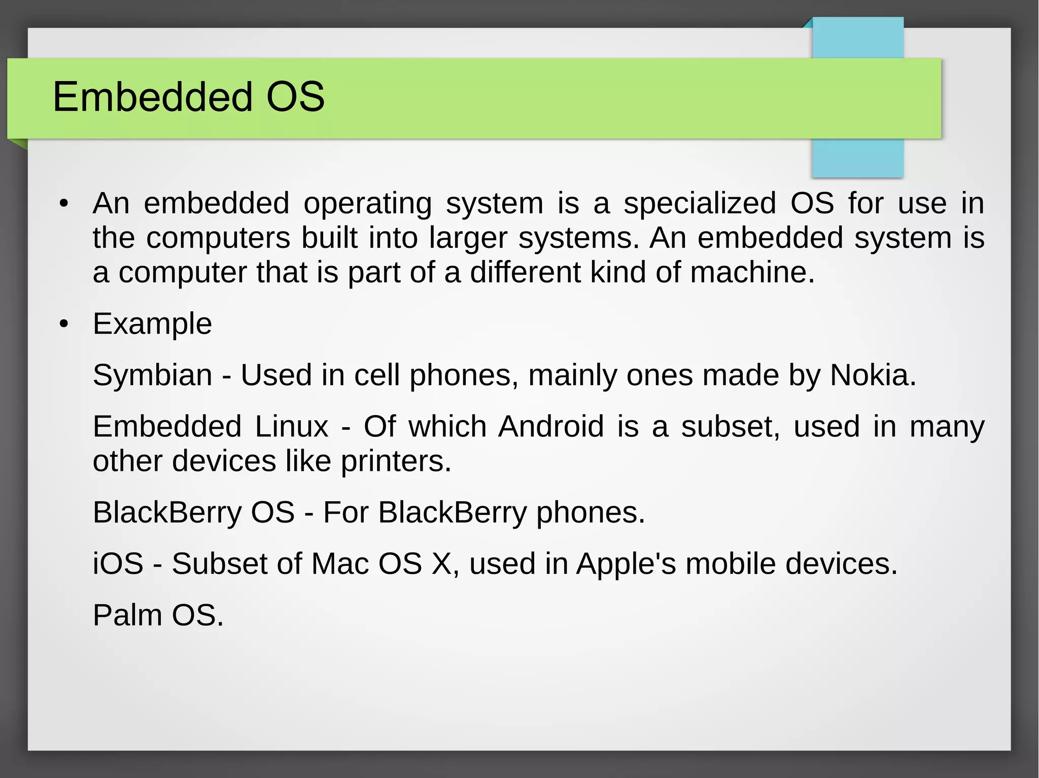 Embedded OS
● An embedded operating system is a specialized OS for use in
the computers built into larger systems. An embedded system is
a computer that is part of a different kind of machine.
● Example
Symbian - Used in cell phones, mainly ones made by Nokia.
Embedded Linux - Of which Android is a subset, used in many
other devices like printers.
BlackBerry OS - For BlackBerry phones.
iOS - Subset of Mac OS X, used in Apple's mobile devices.
Palm OS.
 
