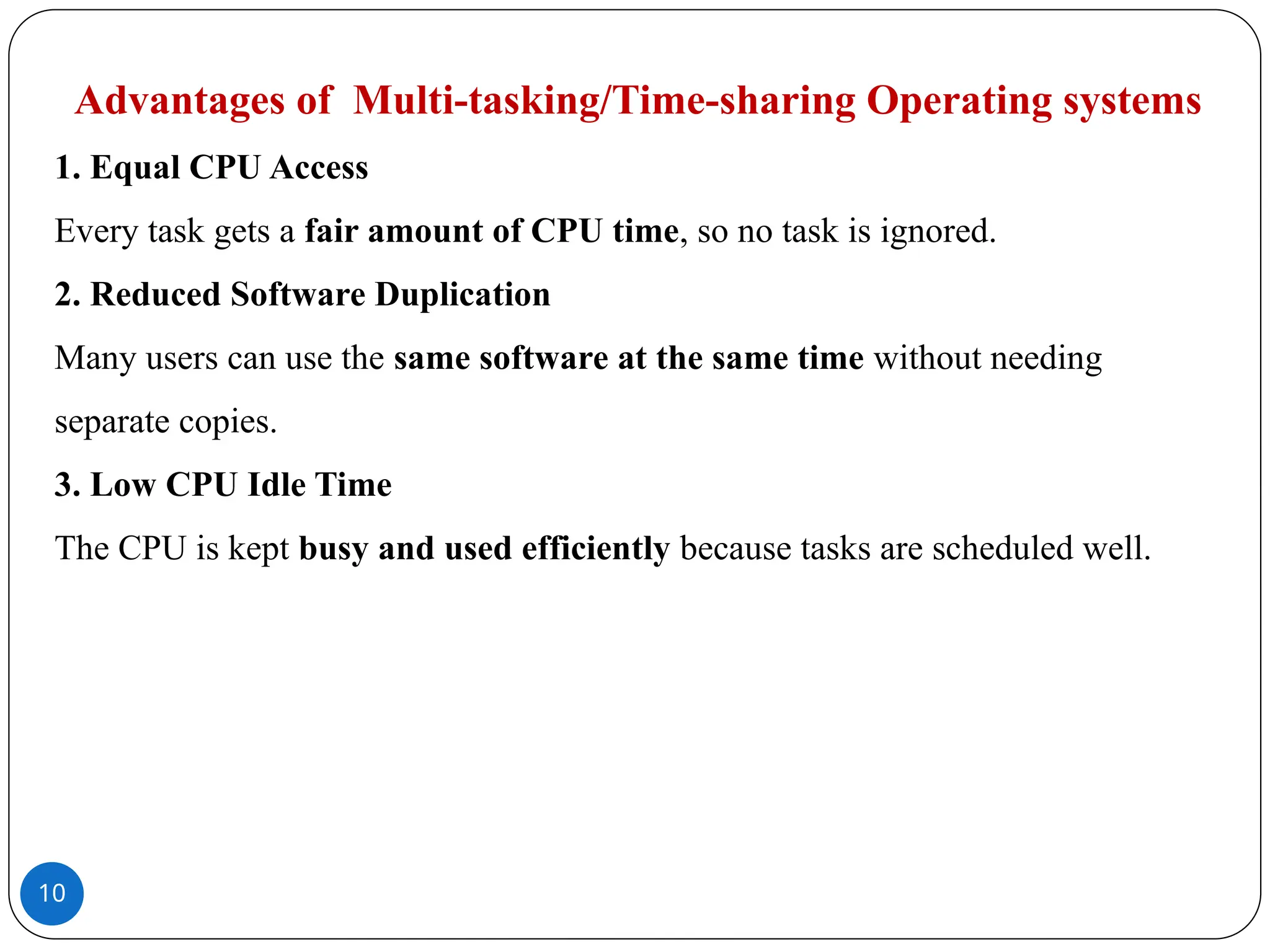 10
Advantages of Multi-tasking/Time-sharing Operating systems
1. Equal CPU Access
Every task gets a fair amount of CPU time, so no task is ignored.
2. Reduced Software Duplication
Many users can use the same software at the same time without needing
separate copies.
3. Low CPU Idle Time
The CPU is kept busy and used efficiently because tasks are scheduled well.
 