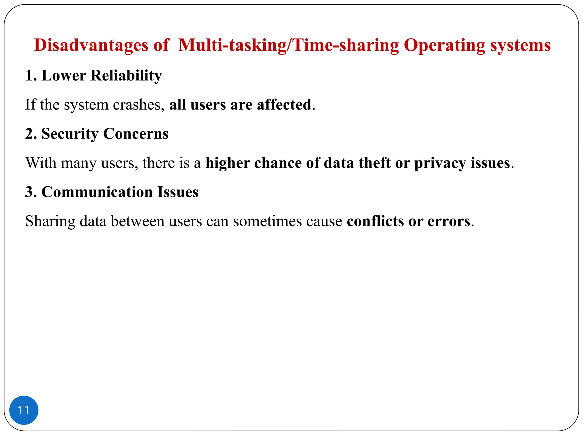 11
Disadvantages of Multi-tasking/Time-sharing Operating systems
1. Lower Reliability
If the system crashes, all users are affected.
2. Security Concerns
With many users, there is a higher chance of data theft or privacy issues.
3. Communication Issues
Sharing data between users can sometimes cause conflicts or errors.
 