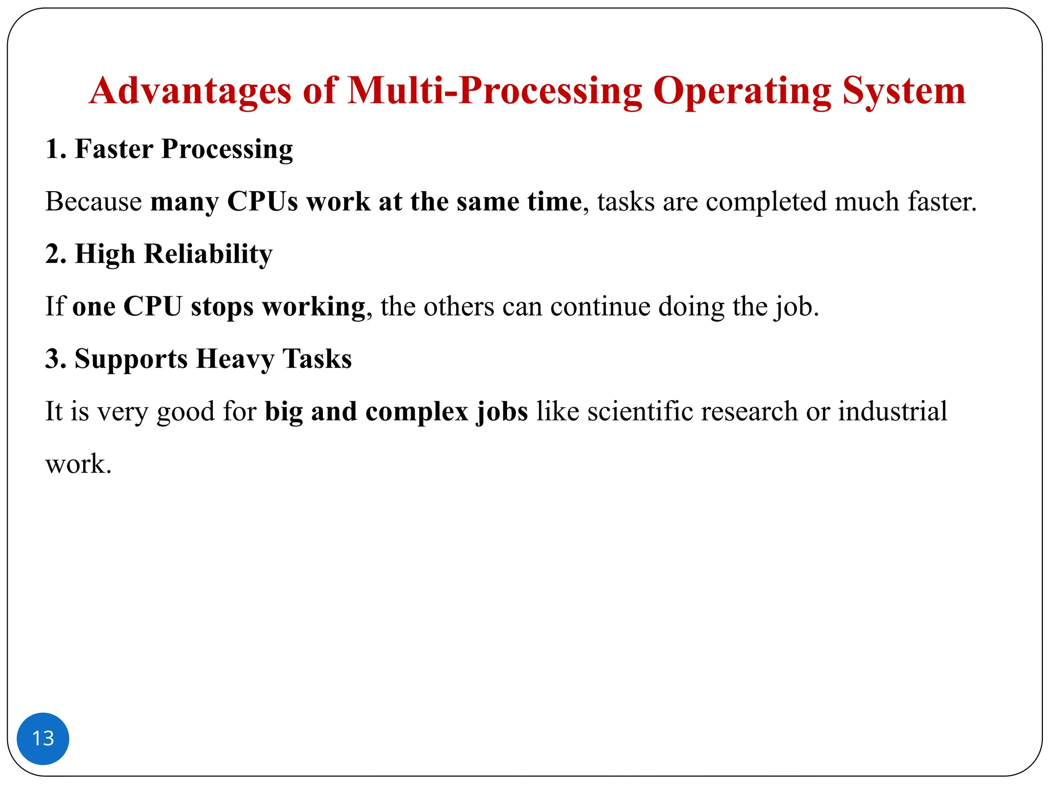 13
Advantages of Multi-Processing Operating System
1. Faster Processing
Because many CPUs work at the same time, tasks are completed much faster.
2. High Reliability
If one CPU stops working, the others can continue doing the job.
3. Supports Heavy Tasks
It is very good for big and complex jobs like scientific research or industrial
work.
 