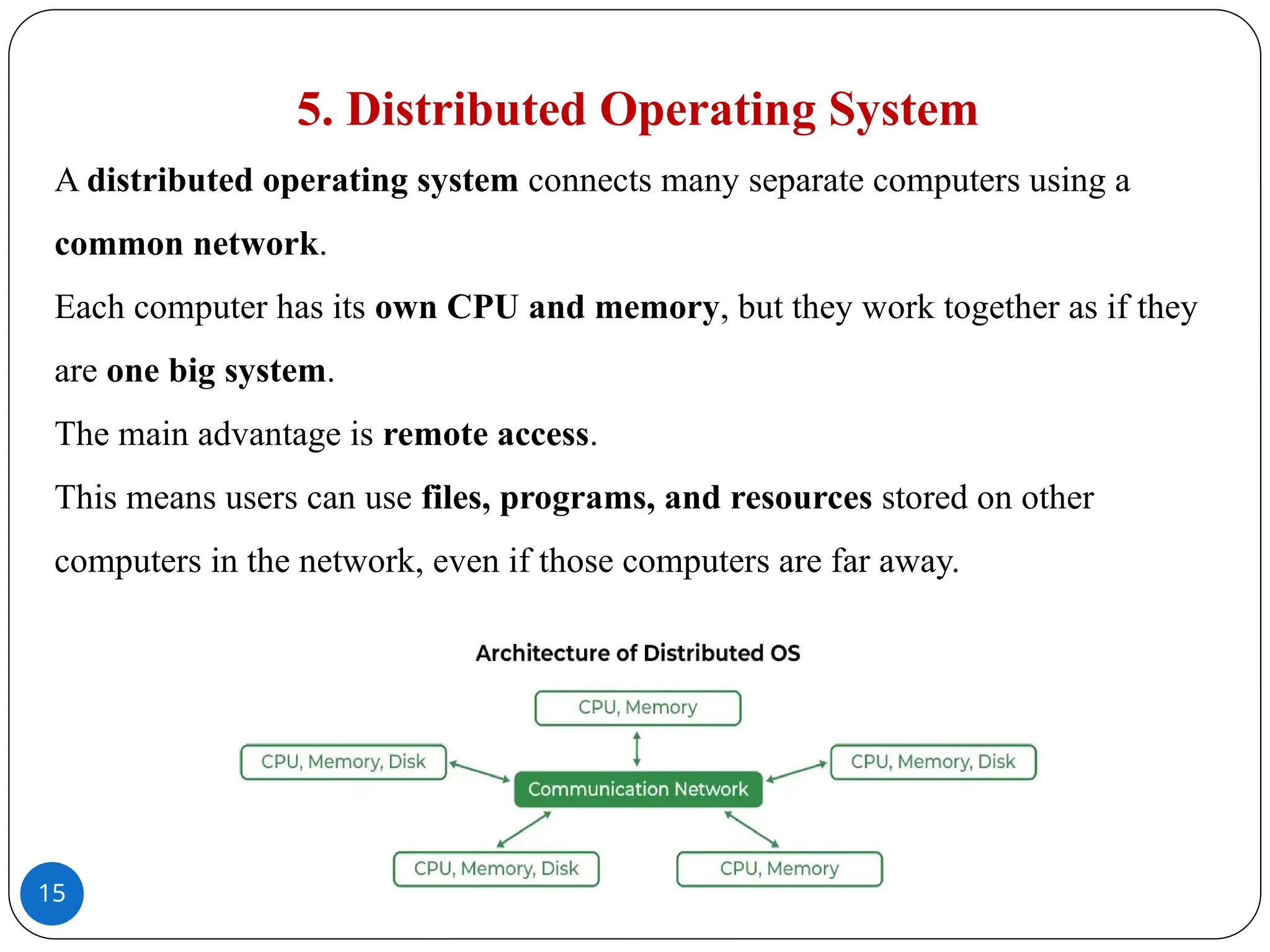 15
5. Distributed Operating System
A distributed operating system connects many separate computers using a
common network.
Each computer has its own CPU and memory, but they work together as if they
are one big system.
The main advantage is remote access.
This means users can use files, programs, and resources stored on other
computers in the network, even if those computers are far away.
 
