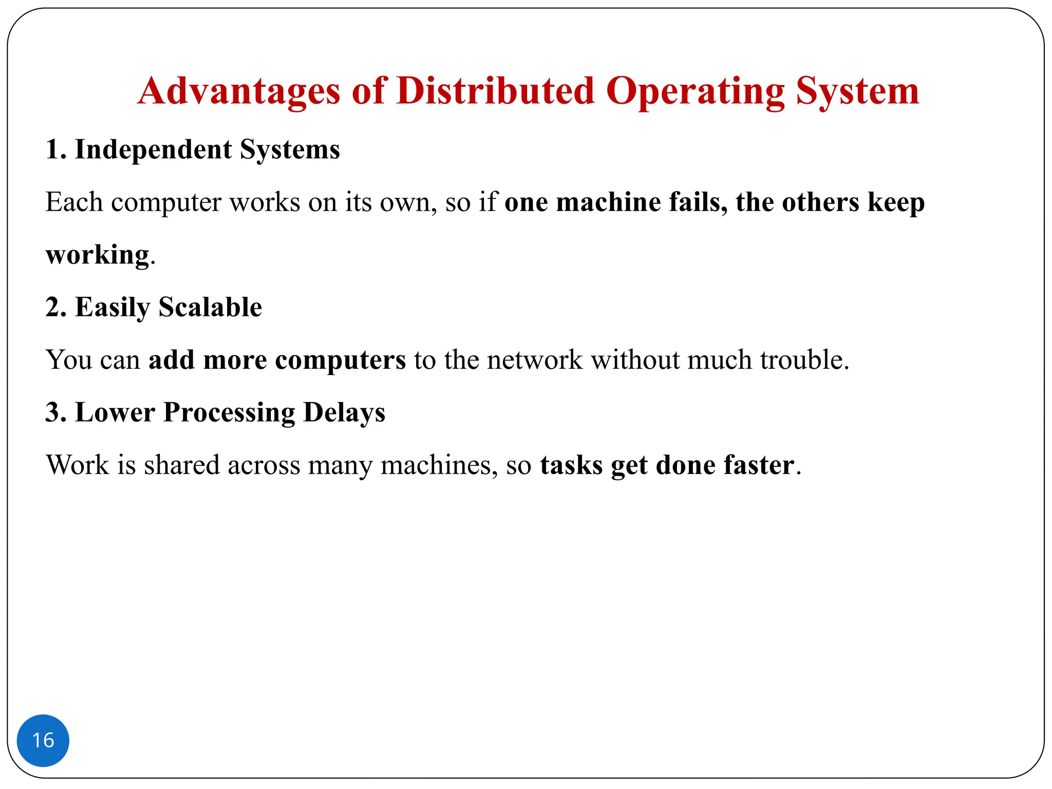 16
Advantages of Distributed Operating System
1. Independent Systems
Each computer works on its own, so if one machine fails, the others keep
working.
2. Easily Scalable
You can add more computers to the network without much trouble.
3. Lower Processing Delays
Work is shared across many machines, so tasks get done faster.
 