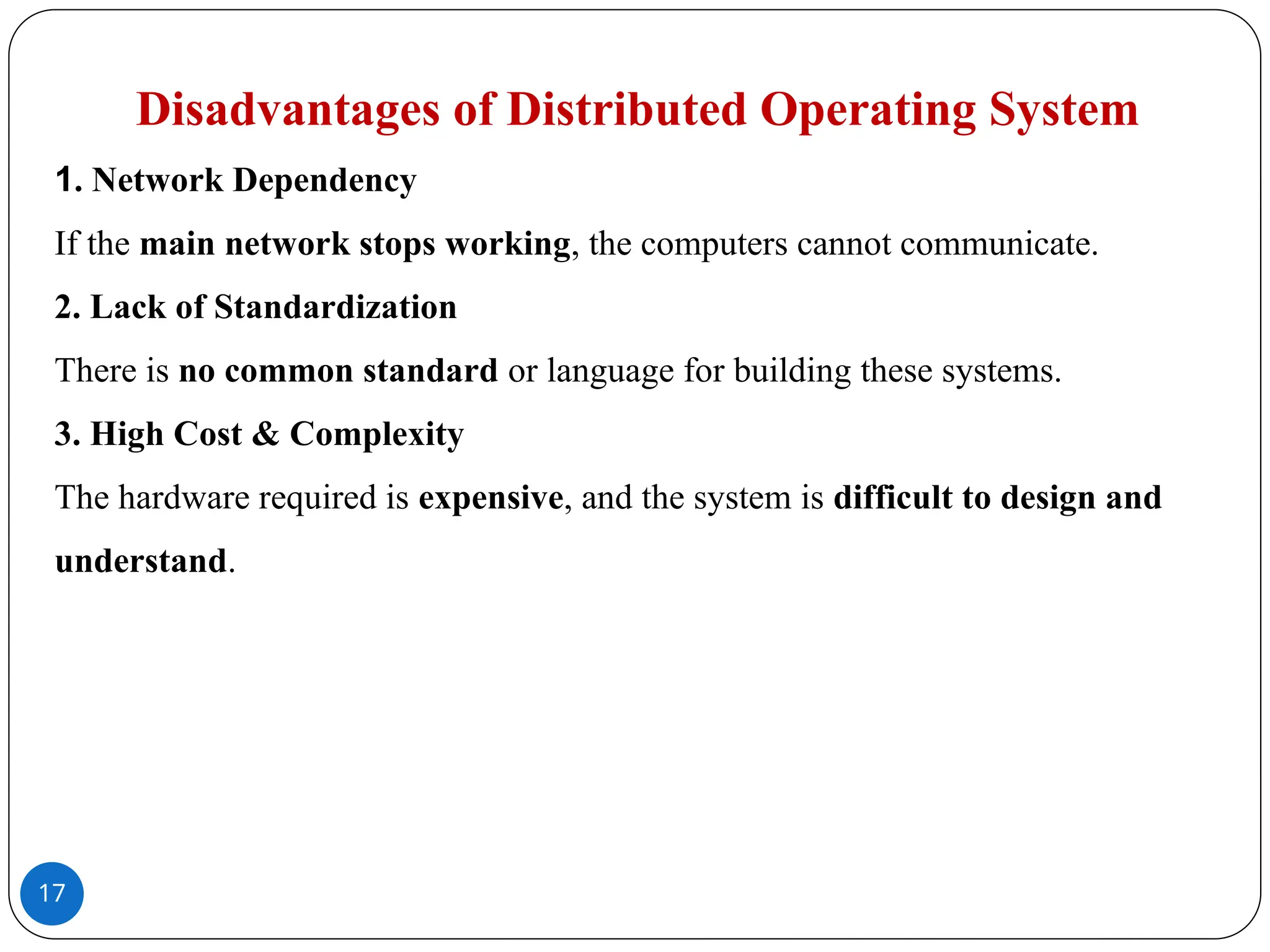 17
Disadvantages of Distributed Operating System
1. Network Dependency
If the main network stops working, the computers cannot communicate.
2. Lack of Standardization
There is no common standard or language for building these systems.
3. High Cost & Complexity
The hardware required is expensive, and the system is difficult to design and
understand.
 