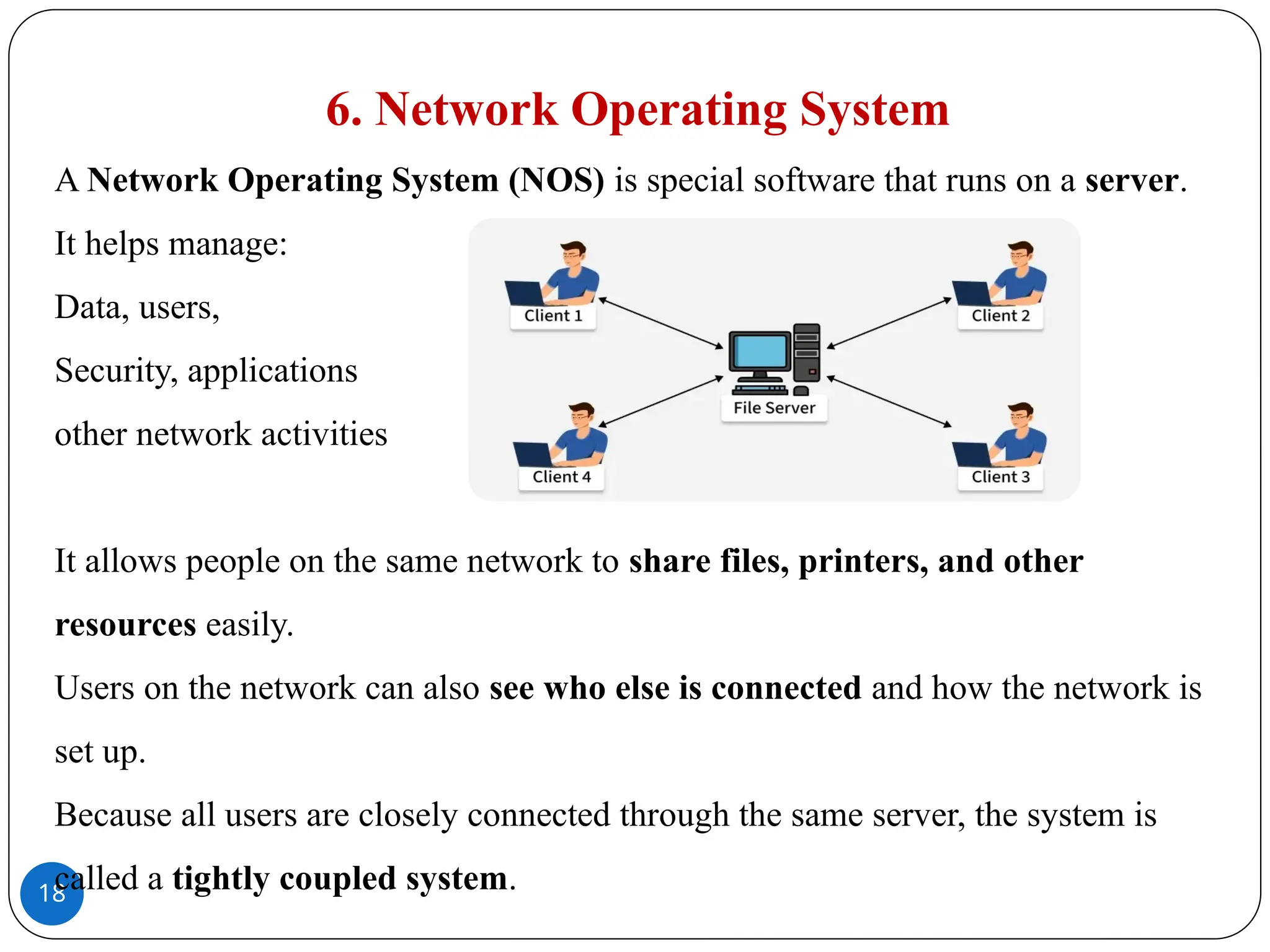 18
6. Network Operating System
A Network Operating System (NOS) is special software that runs on a server.
It helps manage:
Data, users,
Security, applications
other network activities
It allows people on the same network to share files, printers, and other
resources easily.
Users on the network can also see who else is connected and how the network is
set up.
Because all users are closely connected through the same server, the system is
called a tightly coupled system.
 